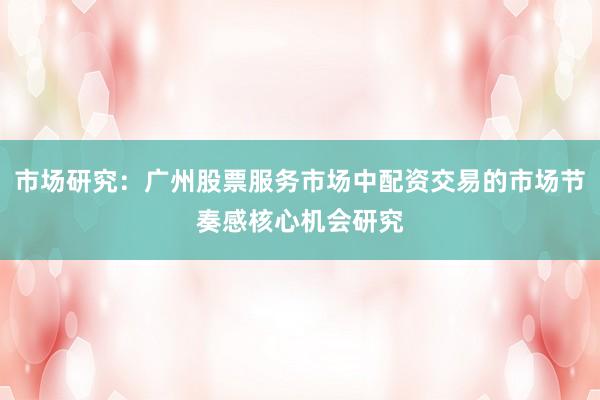 市场研究：广州股票服务市场中配资交易的市场节奏感核心机会研究