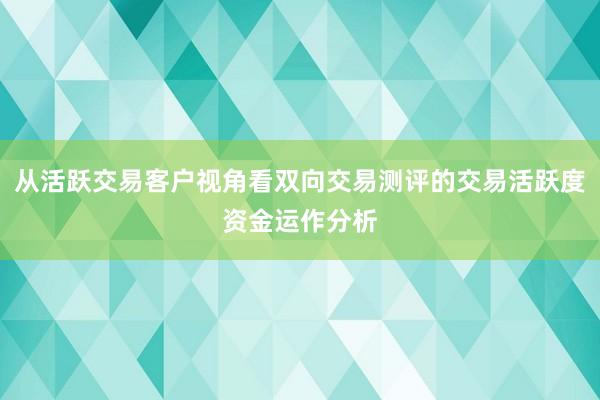 从活跃交易客户视角看双向交易测评的交易活跃度资金运作分析