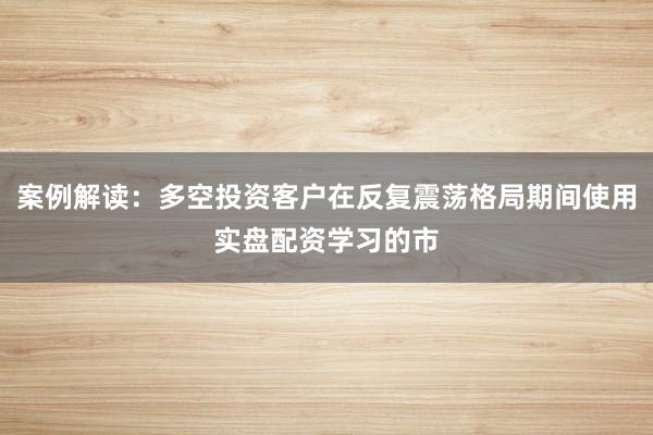 案例解读：多空投资客户在反复震荡格局期间使用实盘配资学习的市