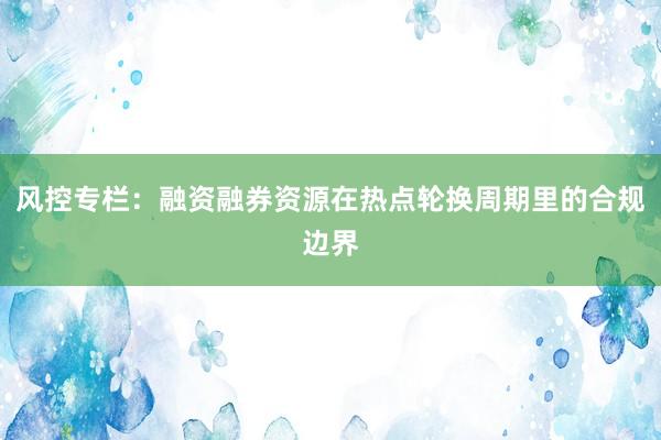 风控专栏：融资融券资源在热点轮换周期里的合规边界