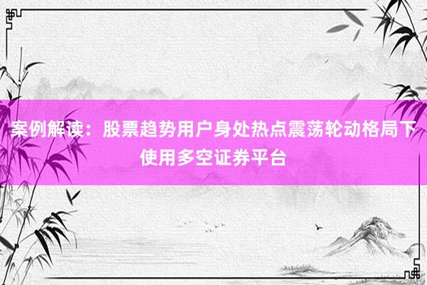 案例解读:股票趋势用户身处热点震荡轮动格局下使用多空证券平台