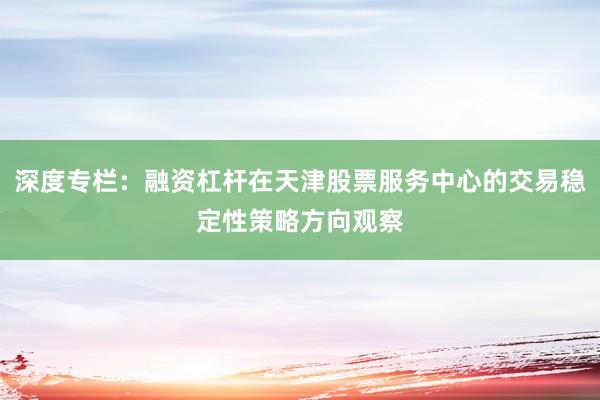 深度专栏：融资杠杆在天津股票服务中心的交易稳定性策略方向观察