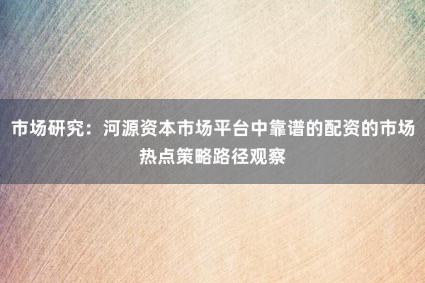 市场研究：河源资本市场平台中靠谱的配资的市场热点策略路径观察
