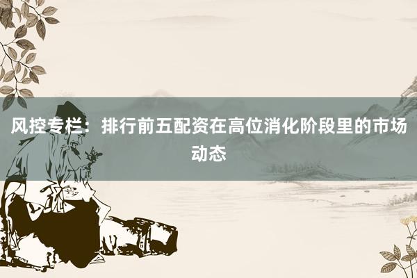 风控专栏:排行前五配资在高位消化阶段里的市场动态