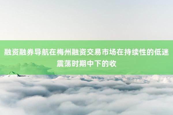 融资融券导航在梅州融资交易市场在持续性的低迷震荡时期中下的收