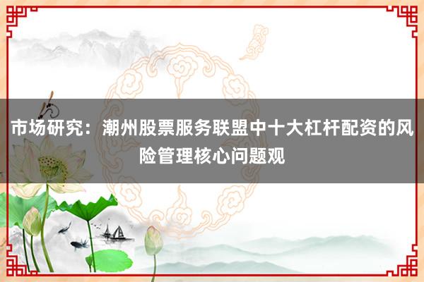 市场研究：潮州股票服务联盟中十大杠杆配资的风险管理核心问题观