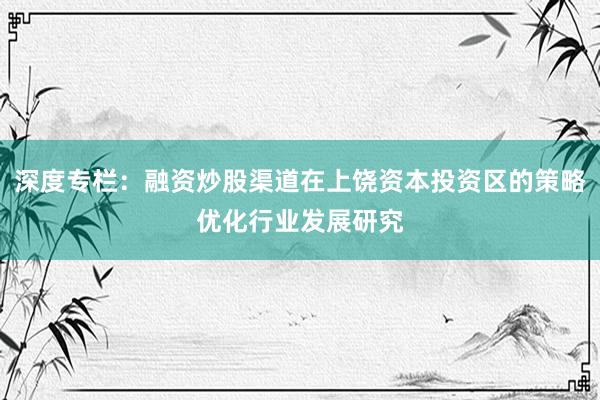 深度专栏：融资炒股渠道在上饶资本投资区的策略优化行业发展研究