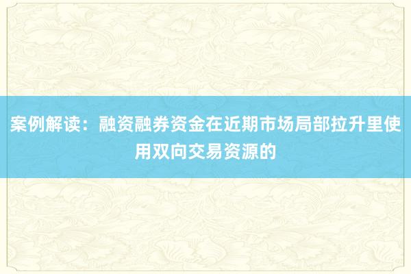 案例解读：融资融券资金在近期市场局部拉升里使用双向交易资源的