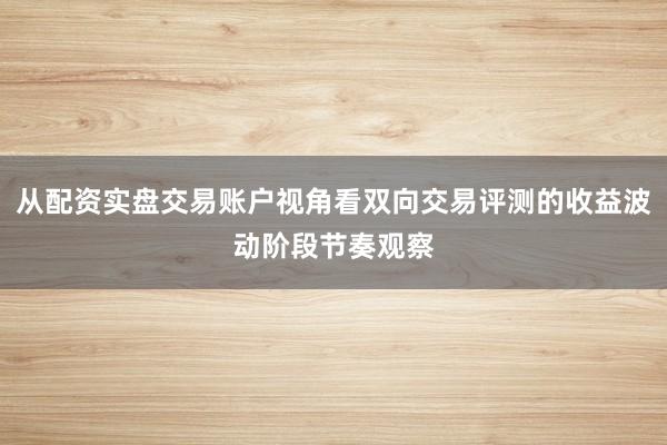 从配资实盘交易账户视角看双向交易评测的收益波动阶段节奏观察