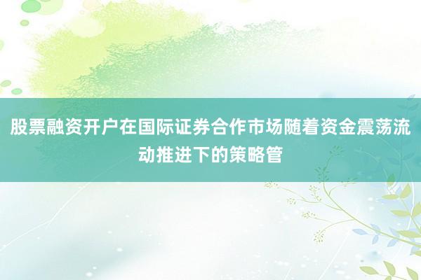 股票融资开户在国际证券合作市场随着资金震荡流动推进下的策略管