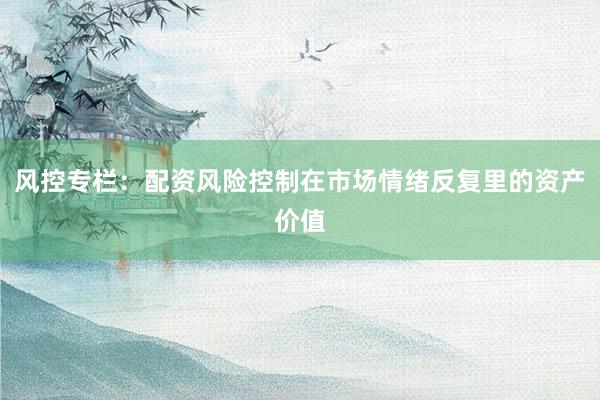 风控专栏：配资风险控制在市场情绪反复里的资产价值
