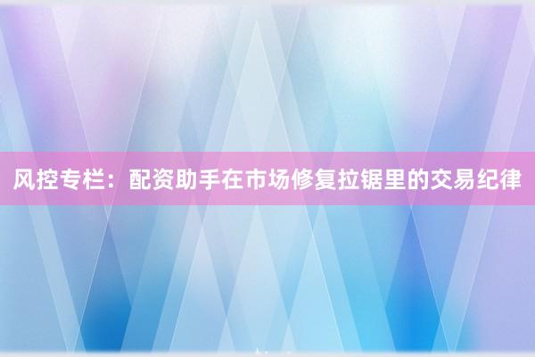 风控专栏：配资助手在市场修复拉锯里的交易纪律