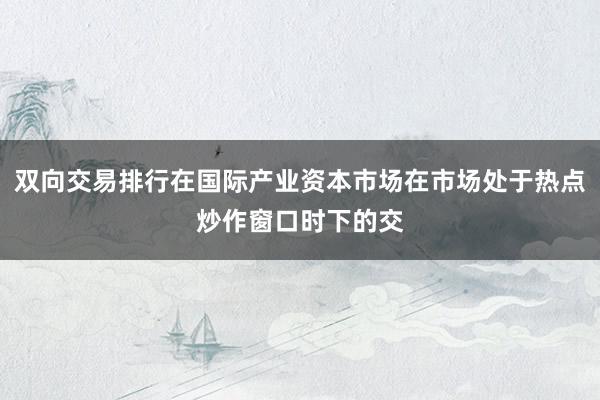 双向交易排行在国际产业资本市场在市场处于热点炒作窗口时下的交