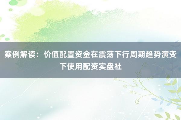 案例解读：价值配置资金在震荡下行周期趋势演变下使用配资实盘社