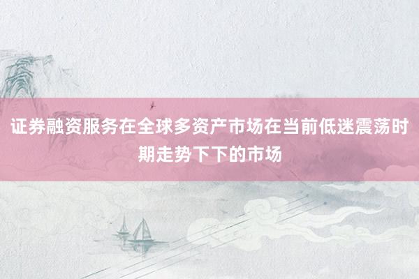 证券融资服务在全球多资产市场在当前低迷震荡时期走势下下的市场