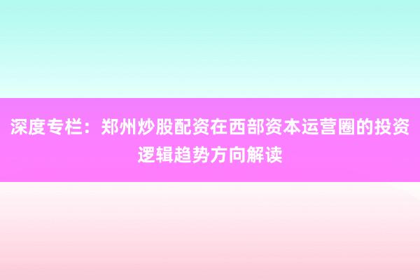 深度专栏：郑州炒股配资在西部资本运营圈的投资逻辑趋势方向解读