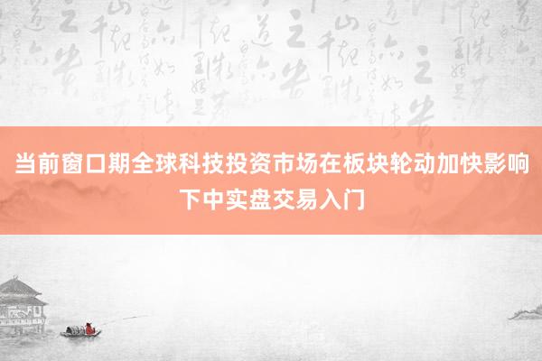 当前窗口期全球科技投资市场在板块轮动加快影响下中实盘交易入门