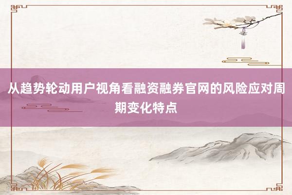 从趋势轮动用户视角看融资融券官网的风险应对周期变化特点