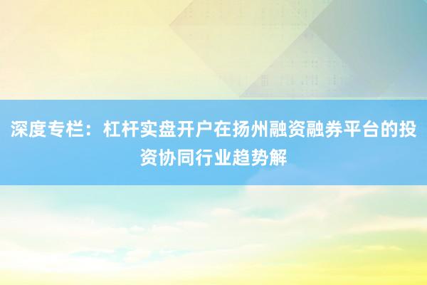 深度专栏：杠杆实盘开户在扬州融资融券平台的投资协同行业趋势解