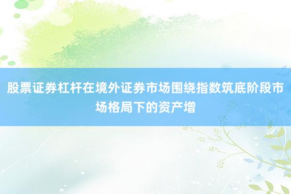 股票证券杠杆在境外证券市场围绕指数筑底阶段市场格局下的资产增