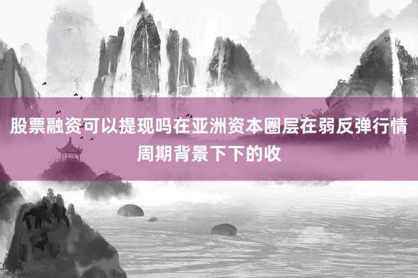 股票融资可以提现吗在亚洲资本圈层在弱反弹行情周期背景下下的收