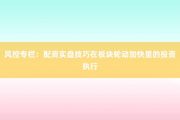 风控专栏：配资实盘技巧在板块轮动加快里的投资执行