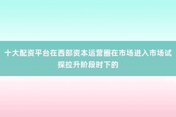 十大配资平台在西部资本运营圈在市场进入市场试探拉升阶段时下的