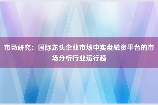 市场研究：国际龙头企业市场中实盘融资平台的市场分析行业运行趋