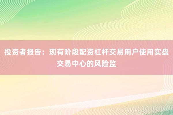 投资者报告：现有阶段配资杠杆交易用户使用实盘交易中心的风险监