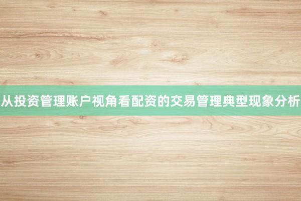 从投资管理账户视角看配资的交易管理典型现象分析