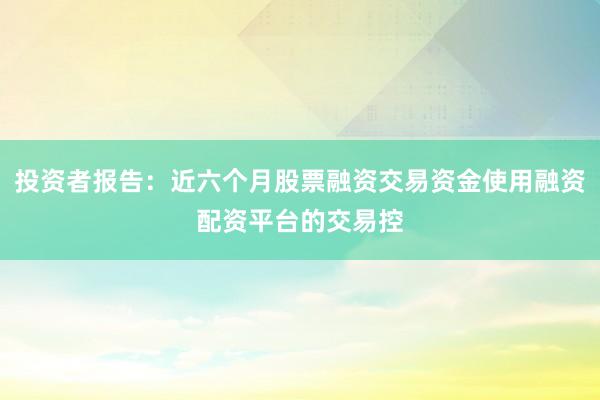 投资者报告：近六个月股票融资交易资金使用融资配资平台的交易控