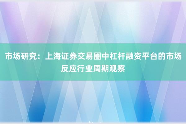 市场研究：上海证券交易圈中杠杆融资平台的市场反应行业周期观察