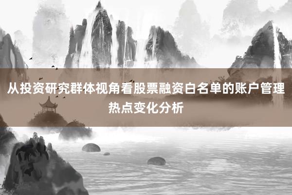 从投资研究群体视角看股票融资白名单的账户管理热点变化分析