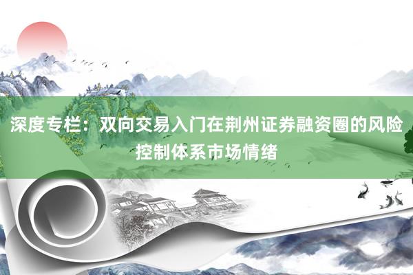 深度专栏：双向交易入门在荆州证券融资圈的风险控制体系市场情绪