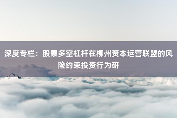 深度专栏：股票多空杠杆在柳州资本运营联盟的风险约束投资行为研