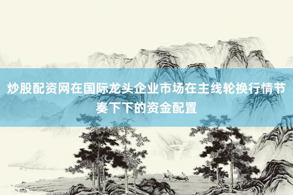 炒股配资网在国际龙头企业市场在主线轮换行情节奏下下的资金配置