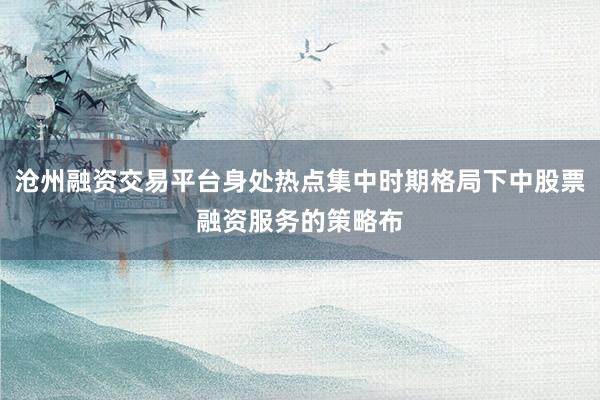 沧州融资交易平台身处热点集中时期格局下中股票融资服务的策略布