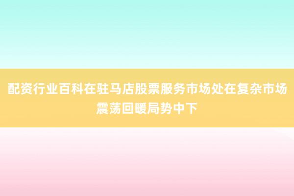 配资行业百科在驻马店股票服务市场处在复杂市场震荡回暖局势中下