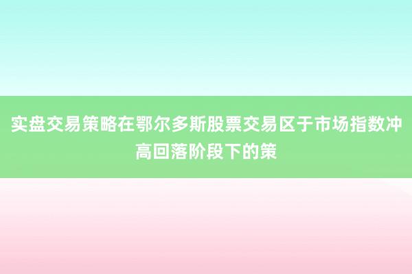 实盘交易策略在鄂尔多斯股票交易区于市场指数冲高回落阶段下的策