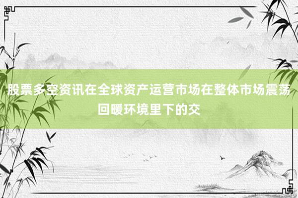 股票多空资讯在全球资产运营市场在整体市场震荡回暖环境里下的交