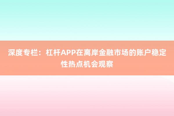 深度专栏：杠杆APP在离岸金融市场的账户稳定性热点机会观察