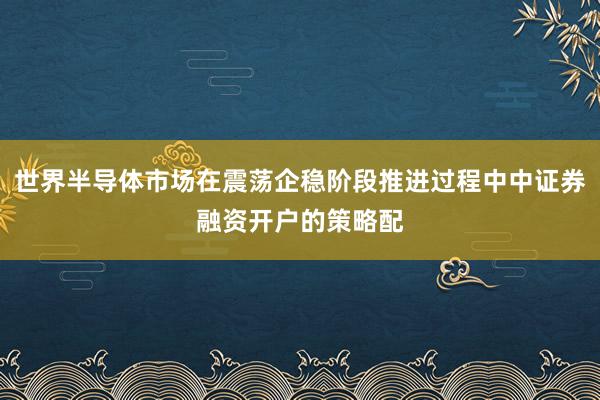 世界半导体市场在震荡企稳阶段推进过程中中证券融资开户的策略配