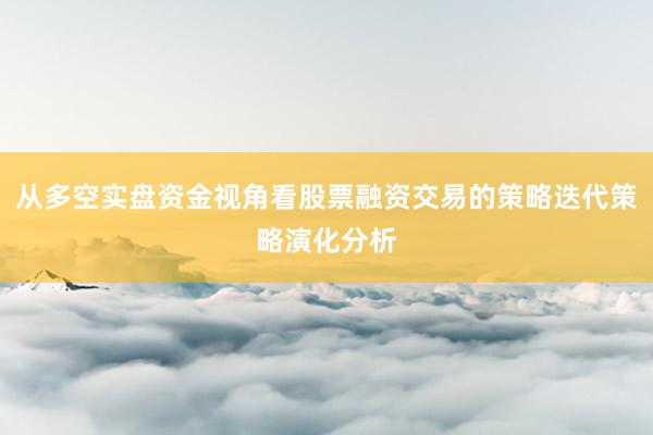 从多空实盘资金视角看股票融资交易的策略迭代策略演化分析
