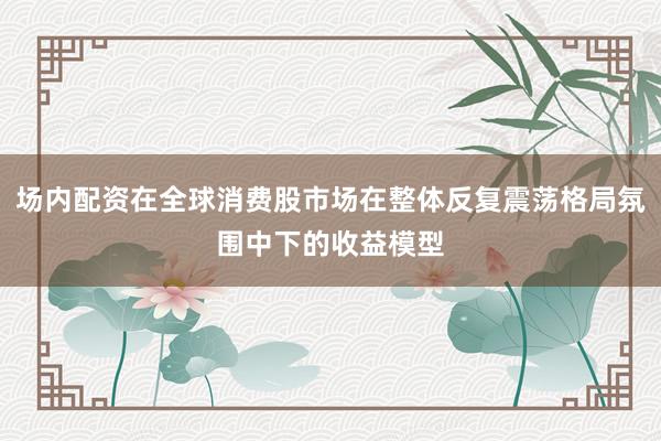场内配资在全球消费股市场在整体反复震荡格局氛围中下的收益模型