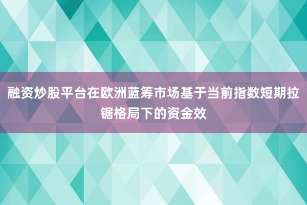 融资炒股平台在欧洲蓝筹市场基于当前指数短期拉锯格局下的资金效