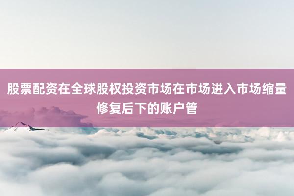 股票配资在全球股权投资市场在市场进入市场缩量修复后下的账户管