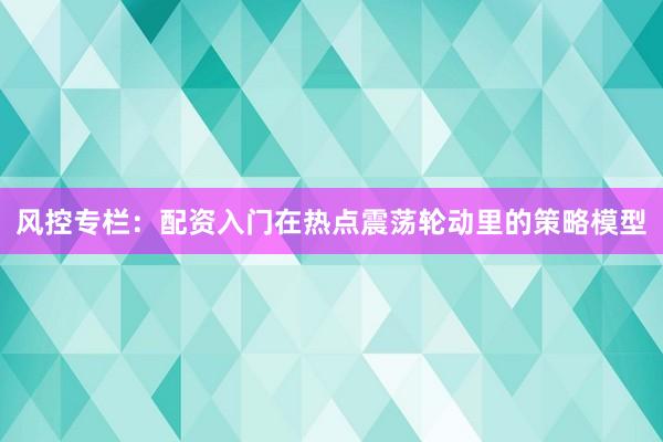 风控专栏：配资入门在热点震荡轮动里的策略模型