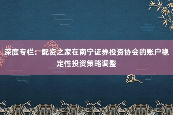 深度专栏：配资之家在南宁证券投资协会的账户稳定性投资策略调整
