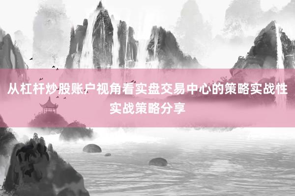 从杠杆炒股账户视角看实盘交易中心的策略实战性实战策略分享