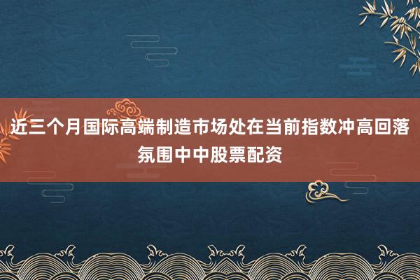 近三个月国际高端制造市场处在当前指数冲高回落氛围中中股票配资